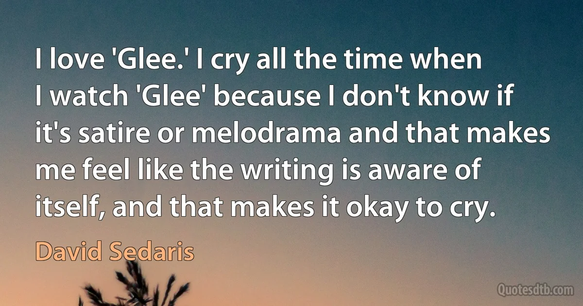 I love 'Glee.' I cry all the time when I watch 'Glee' because I don't know if it's satire or melodrama and that makes me feel like the writing is aware of itself, and that makes it okay to cry. (David Sedaris)