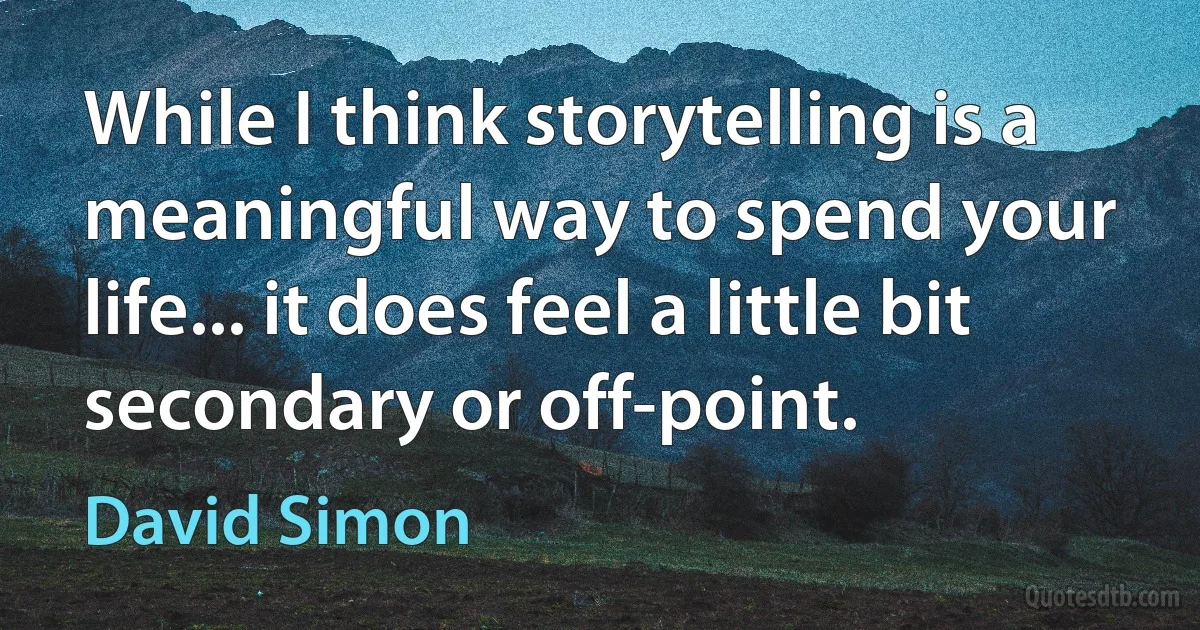 While I think storytelling is a meaningful way to spend your life... it does feel a little bit secondary or off-point. (David Simon)