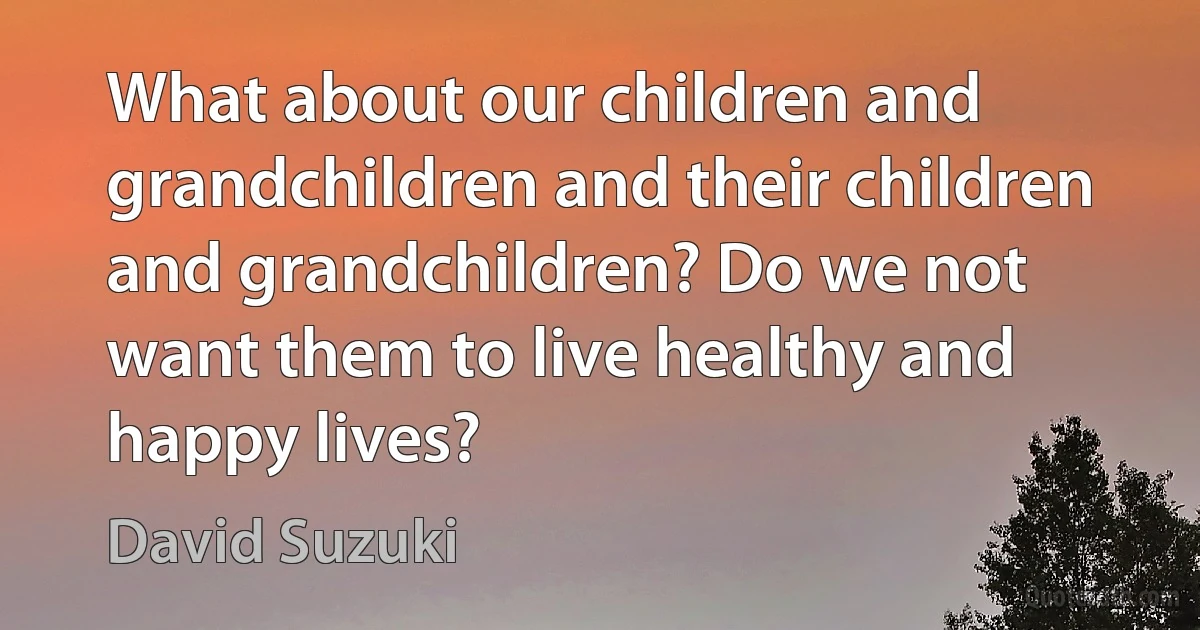 What about our children and grandchildren and their children and grandchildren? Do we not want them to live healthy and happy lives? (David Suzuki)