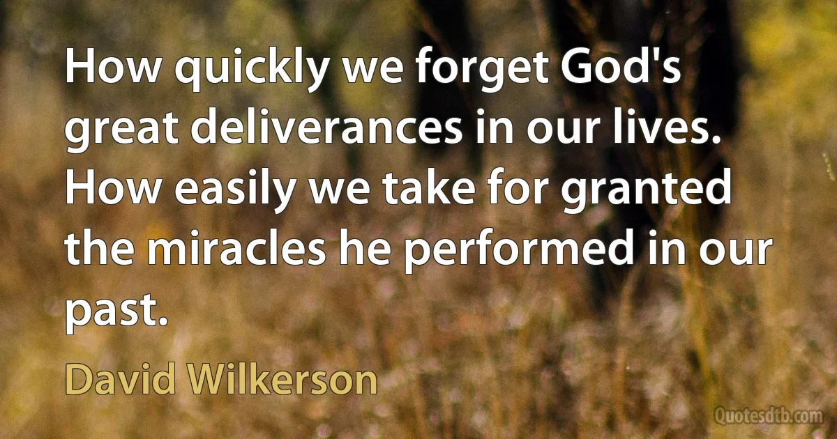 How quickly we forget God's great deliverances in our lives. How easily we take for granted the miracles he performed in our past. (David Wilkerson)