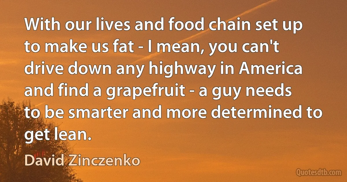 With our lives and food chain set up to make us fat - I mean, you can't drive down any highway in America and find a grapefruit - a guy needs to be smarter and more determined to get lean. (David Zinczenko)