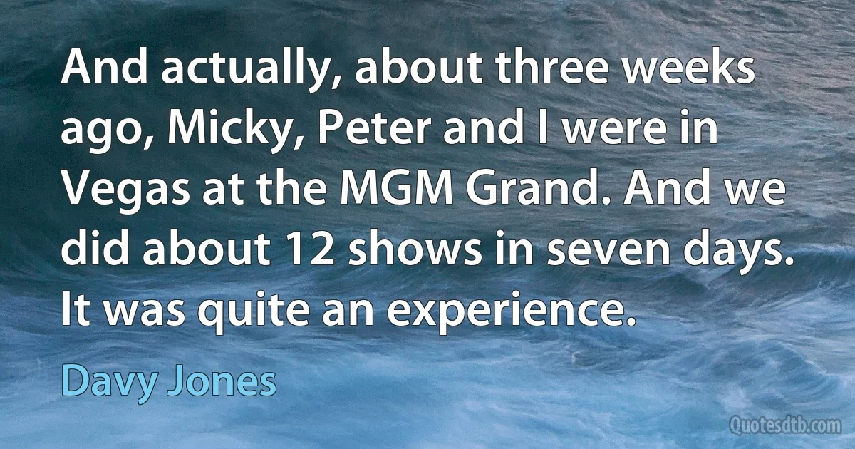 And actually, about three weeks ago, Micky, Peter and I were in Vegas at the MGM Grand. And we did about 12 shows in seven days. It was quite an experience. (Davy Jones)