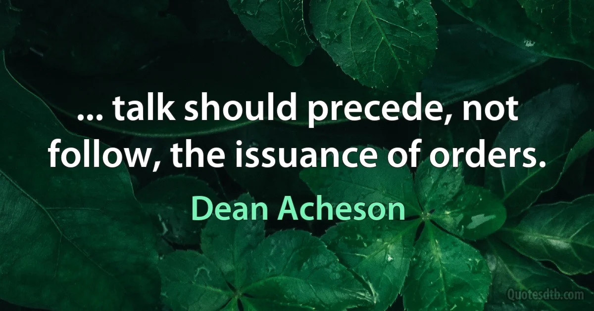 ... talk should precede, not follow, the issuance of orders. (Dean Acheson)