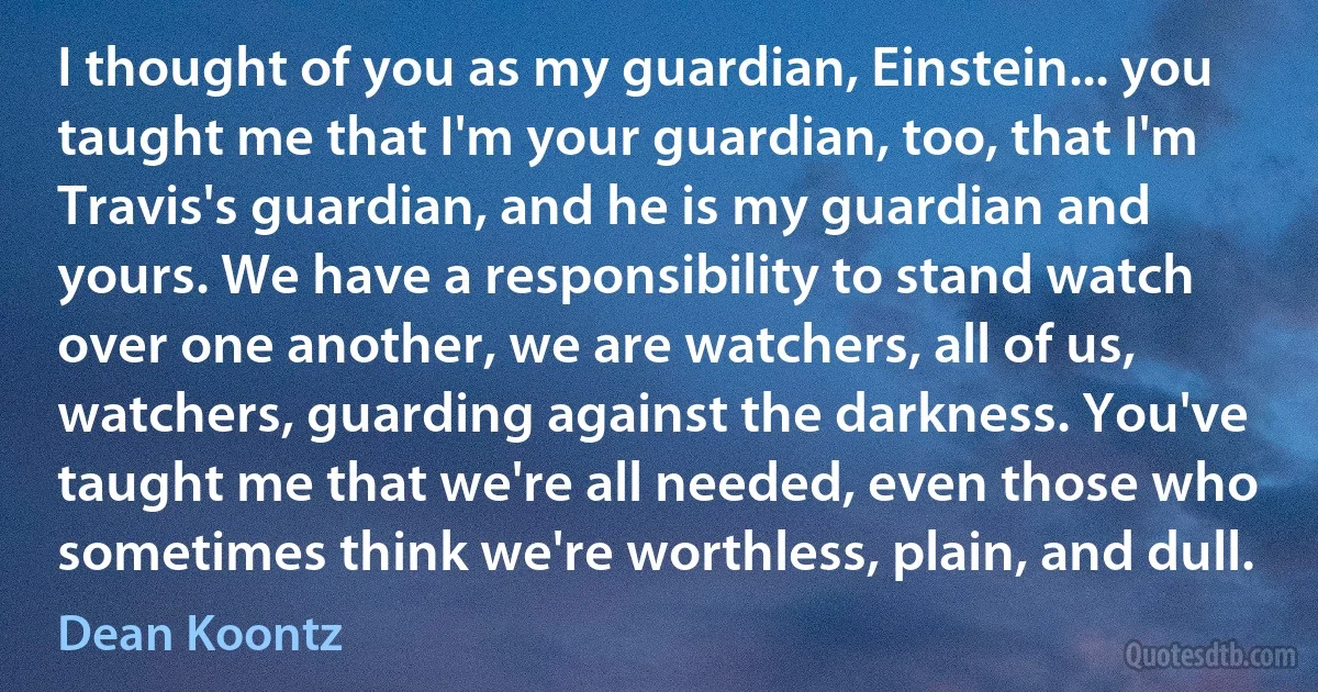 I thought of you as my guardian, Einstein... you taught me that I'm your guardian, too, that I'm Travis's guardian, and he is my guardian and yours. We have a responsibility to stand watch over one another, we are watchers, all of us, watchers, guarding against the darkness. You've taught me that we're all needed, even those who sometimes think we're worthless, plain, and dull. (Dean Koontz)