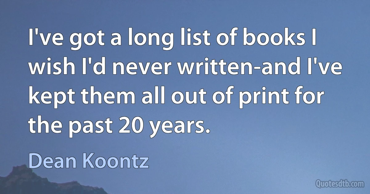 I've got a long list of books I wish I'd never written-and I've kept them all out of print for the past 20 years. (Dean Koontz)