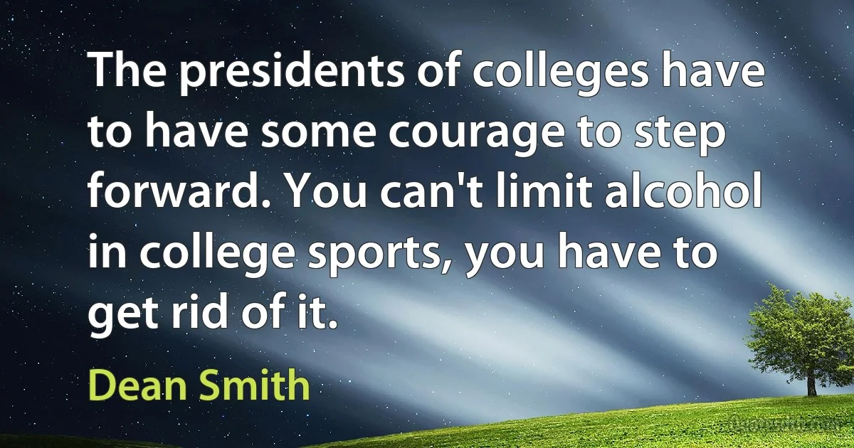 The presidents of colleges have to have some courage to step forward. You can't limit alcohol in college sports, you have to get rid of it. (Dean Smith)