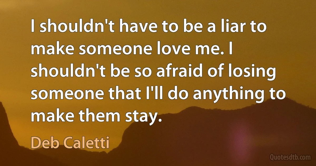 I shouldn't have to be a liar to make someone love me. I shouldn't be so afraid of losing someone that I'll do anything to make them stay. (Deb Caletti)