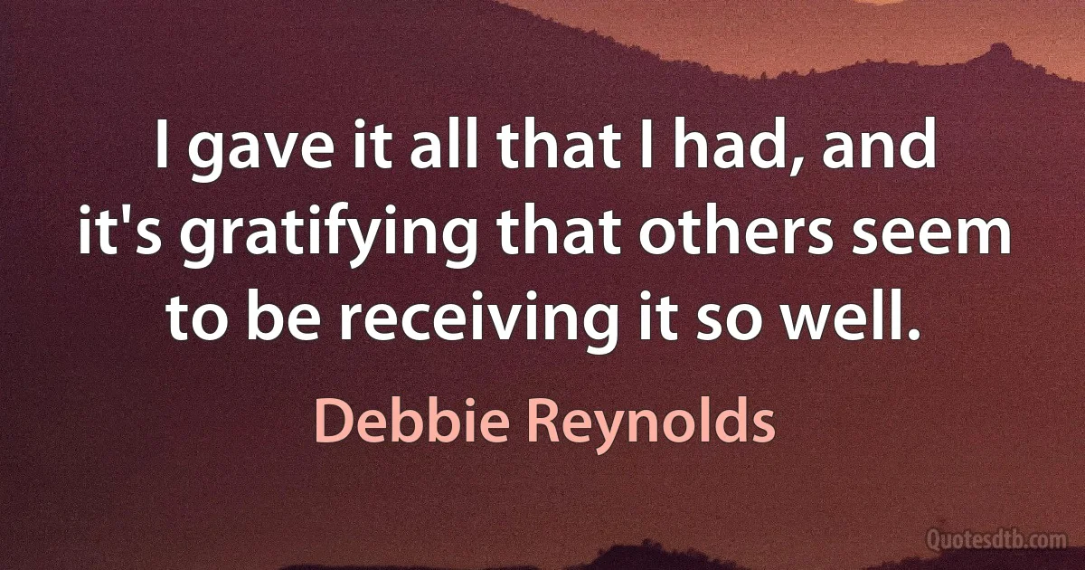 I gave it all that I had, and it's gratifying that others seem to be receiving it so well. (Debbie Reynolds)