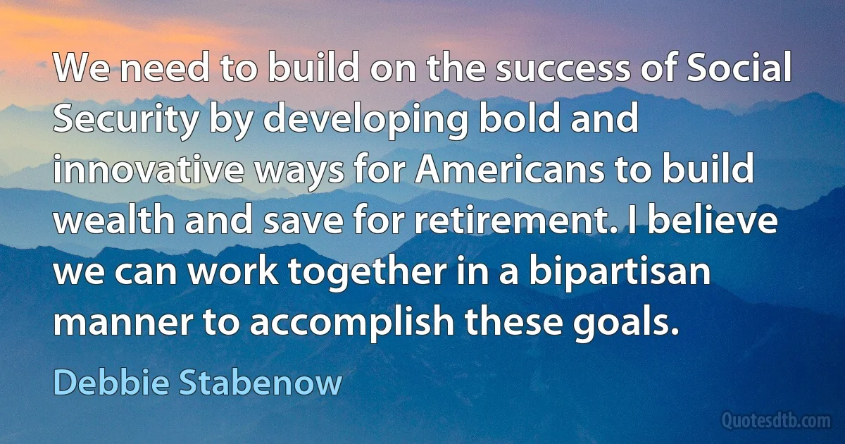 We need to build on the success of Social Security by developing bold and innovative ways for Americans to build wealth and save for retirement. I believe we can work together in a bipartisan manner to accomplish these goals. (Debbie Stabenow)