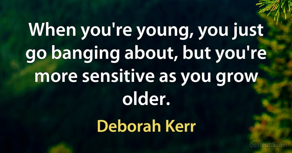 When you're young, you just go banging about, but you're more sensitive as you grow older. (Deborah Kerr)