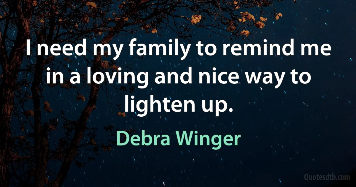 I need my family to remind me in a loving and nice way to lighten up. (Debra Winger)