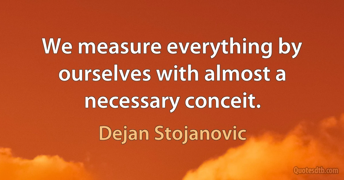 We measure everything by ourselves with almost a necessary conceit. (Dejan Stojanovic)