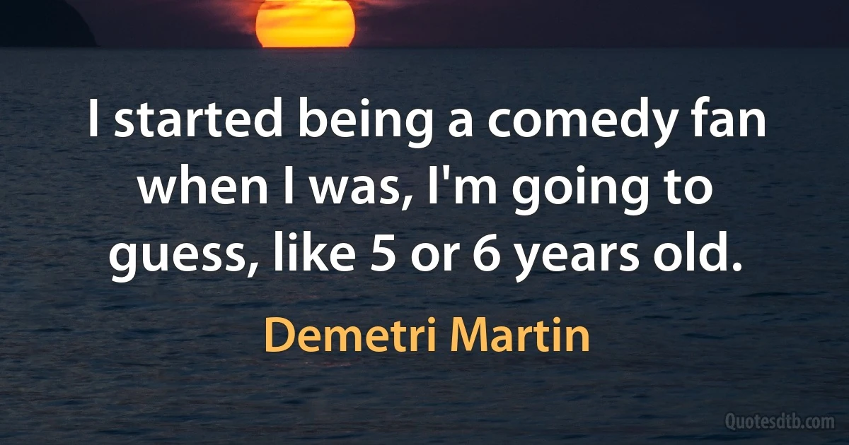 I started being a comedy fan when I was, I'm going to guess, like 5 or 6 years old. (Demetri Martin)