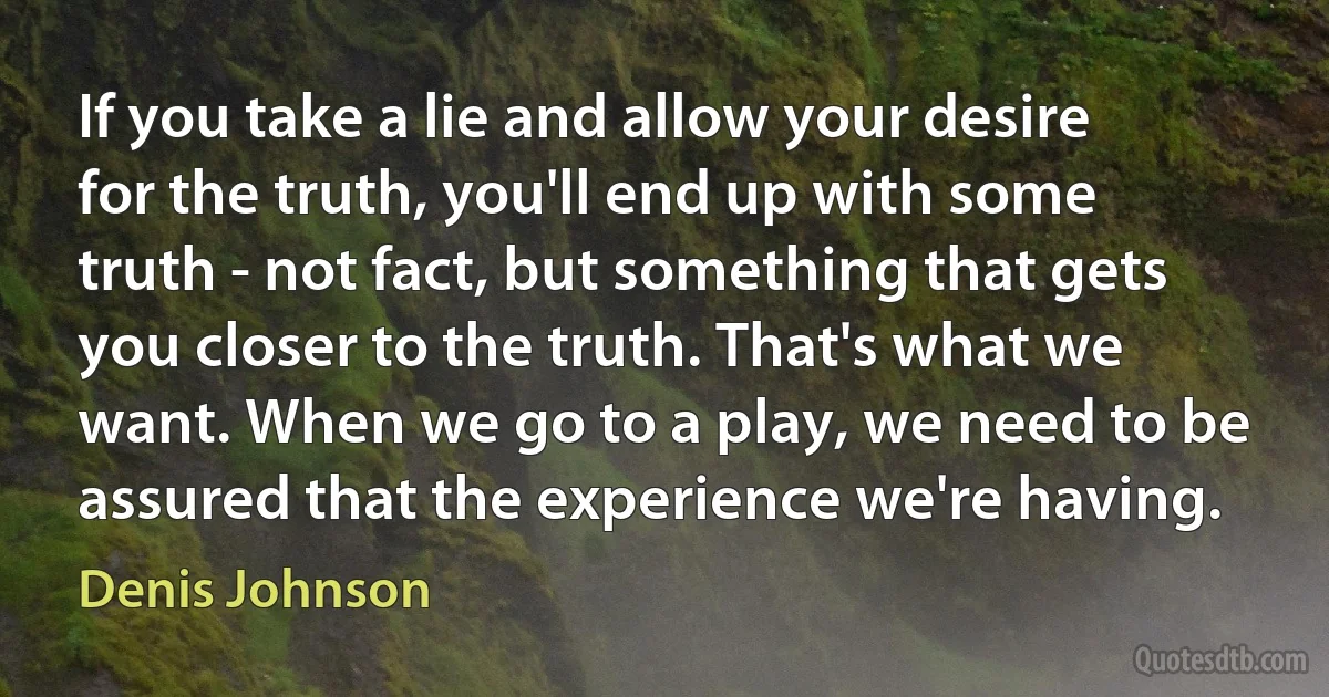 If you take a lie and allow your desire for the truth, you'll end up with some truth - not fact, but something that gets you closer to the truth. That's what we want. When we go to a play, we need to be assured that the experience we're having. (Denis Johnson)