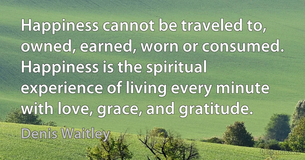 Happiness cannot be traveled to, owned, earned, worn or consumed. Happiness is the spiritual experience of living every minute with love, grace, and gratitude. (Denis Waitley)