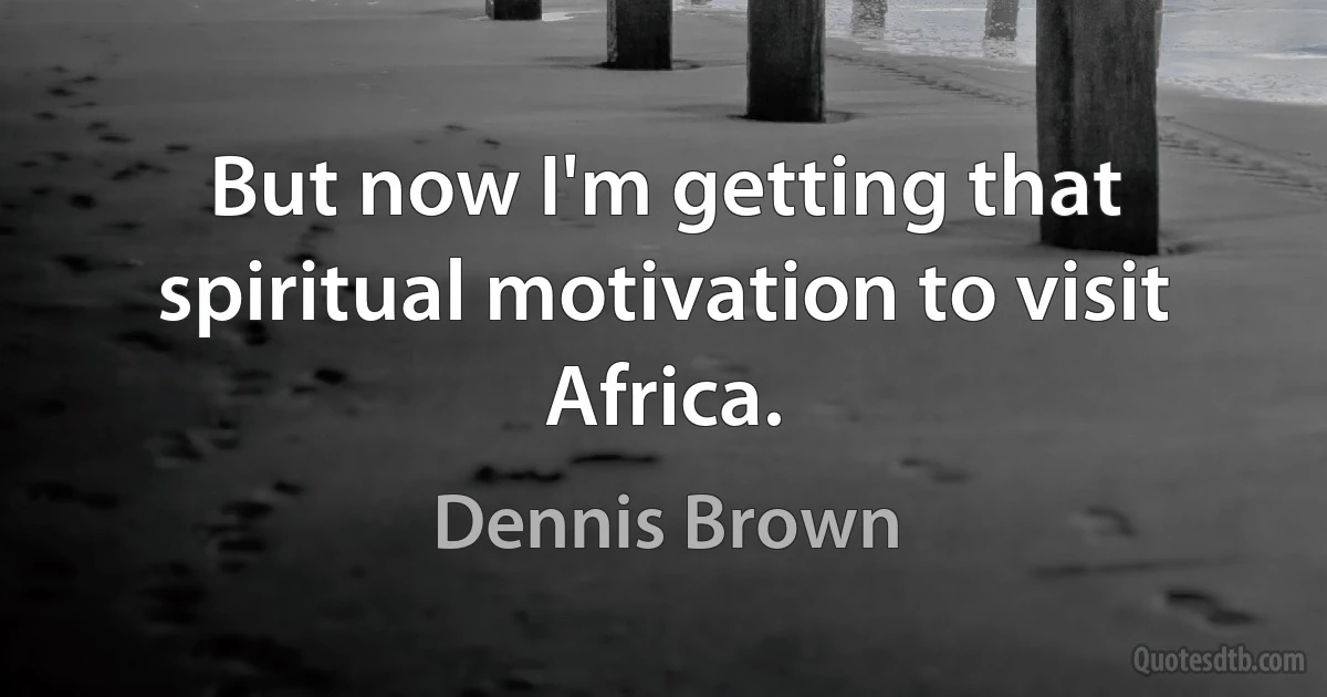 But now I'm getting that spiritual motivation to visit Africa. (Dennis Brown)