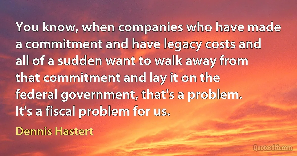 You know, when companies who have made a commitment and have legacy costs and all of a sudden want to walk away from that commitment and lay it on the federal government, that's a problem. It's a fiscal problem for us. (Dennis Hastert)