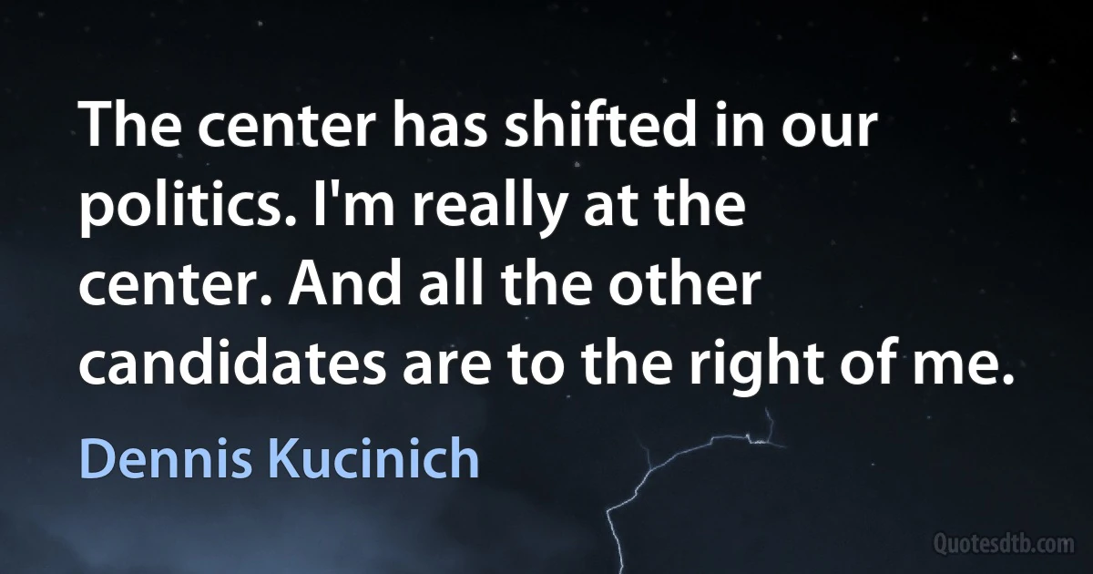 The center has shifted in our politics. I'm really at the center. And all the other candidates are to the right of me. (Dennis Kucinich)