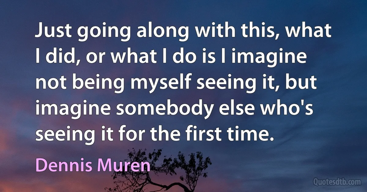 Just going along with this, what I did, or what I do is I imagine not being myself seeing it, but imagine somebody else who's seeing it for the first time. (Dennis Muren)