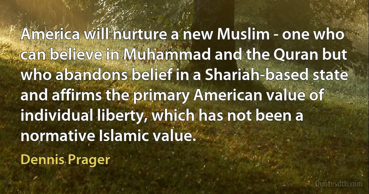 America will nurture a new Muslim - one who can believe in Muhammad and the Quran but who abandons belief in a Shariah-based state and affirms the primary American value of individual liberty, which has not been a normative Islamic value. (Dennis Prager)