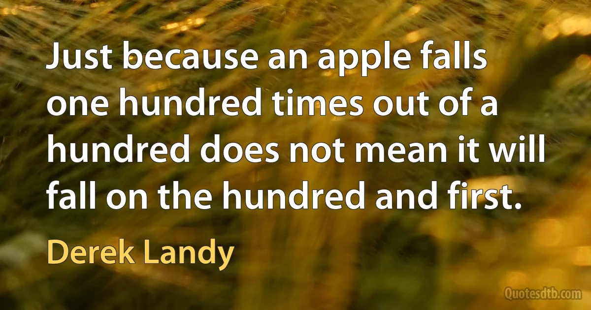 Just because an apple falls one hundred times out of a hundred does not mean it will fall on the hundred and first. (Derek Landy)