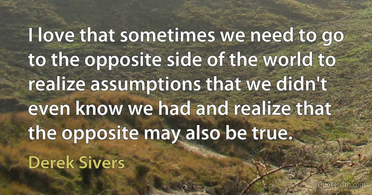 I love that sometimes we need to go to the opposite side of the world to realize assumptions that we didn't even know we had and realize that the opposite may also be true. (Derek Sivers)