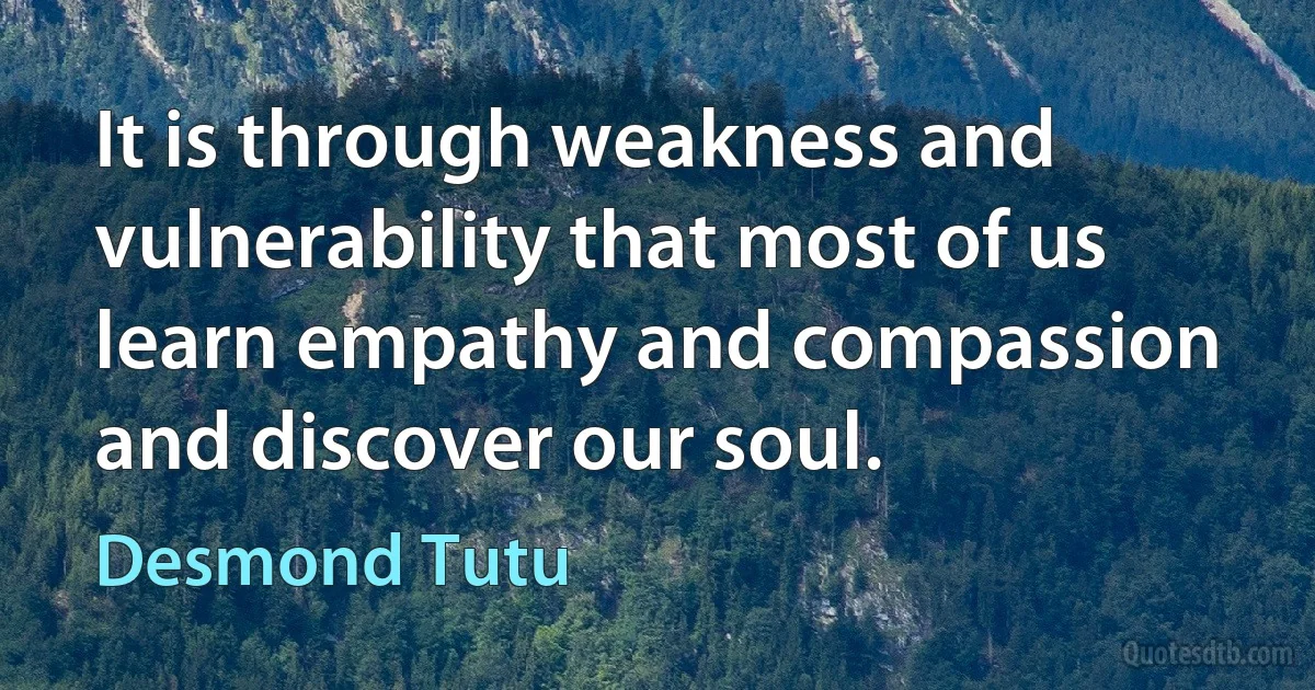 It is through weakness and vulnerability that most of us learn empathy and compassion and discover our soul. (Desmond Tutu)