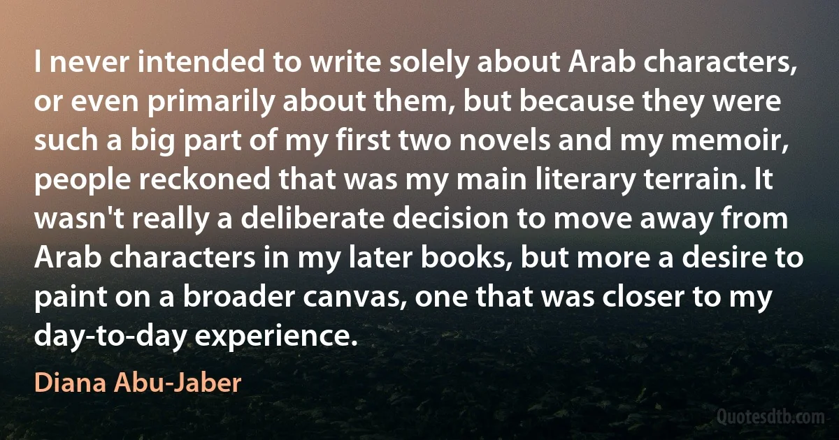 I never intended to write solely about Arab characters, or even primarily about them, but because they were such a big part of my first two novels and my memoir, people reckoned that was my main literary terrain. It wasn't really a deliberate decision to move away from Arab characters in my later books, but more a desire to paint on a broader canvas, one that was closer to my day-to-day experience. (Diana Abu-Jaber)