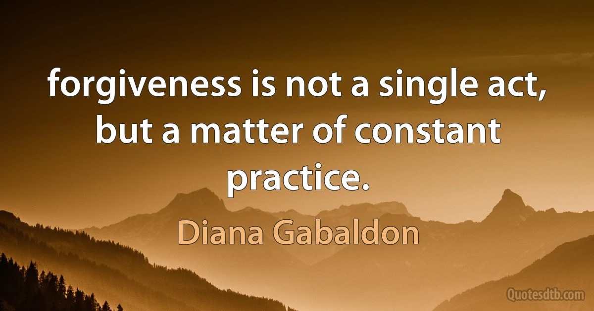 forgiveness is not a single act, but a matter of constant practice. (Diana Gabaldon)