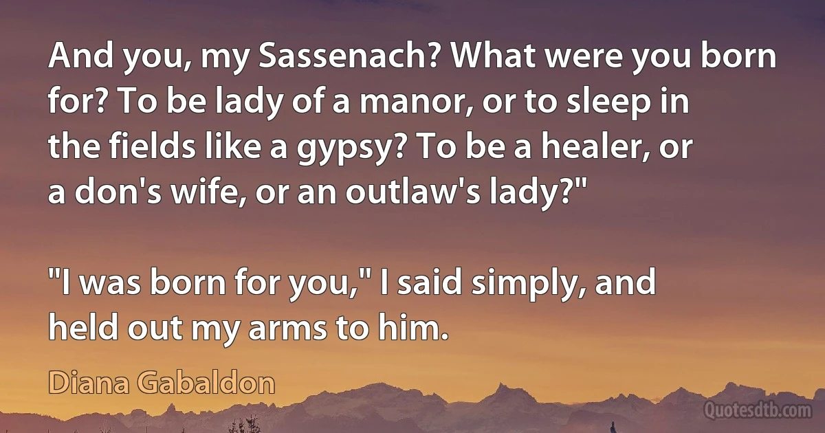 And you, my Sassenach? What were you born for? To be lady of a manor, or to sleep in the fields like a gypsy? To be a healer, or a don's wife, or an outlaw's lady?"

"I was born for you," I said simply, and held out my arms to him. (Diana Gabaldon)