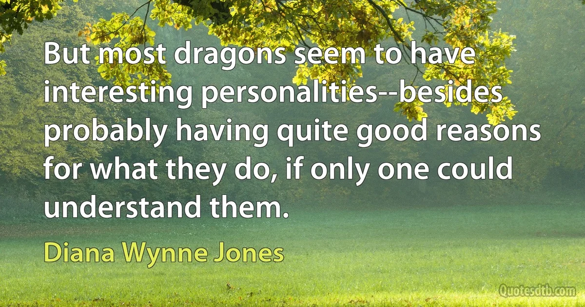 But most dragons seem to have interesting personalities--besides probably having quite good reasons for what they do, if only one could understand them. (Diana Wynne Jones)