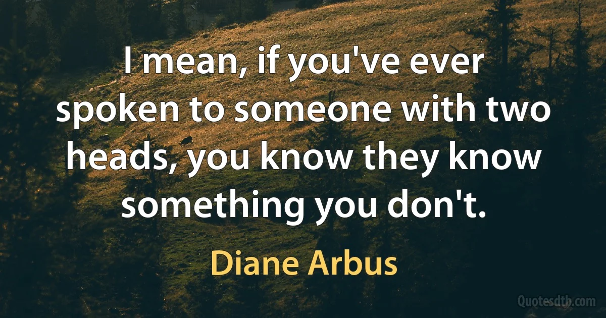 I mean, if you've ever spoken to someone with two heads, you know they know something you don't. (Diane Arbus)