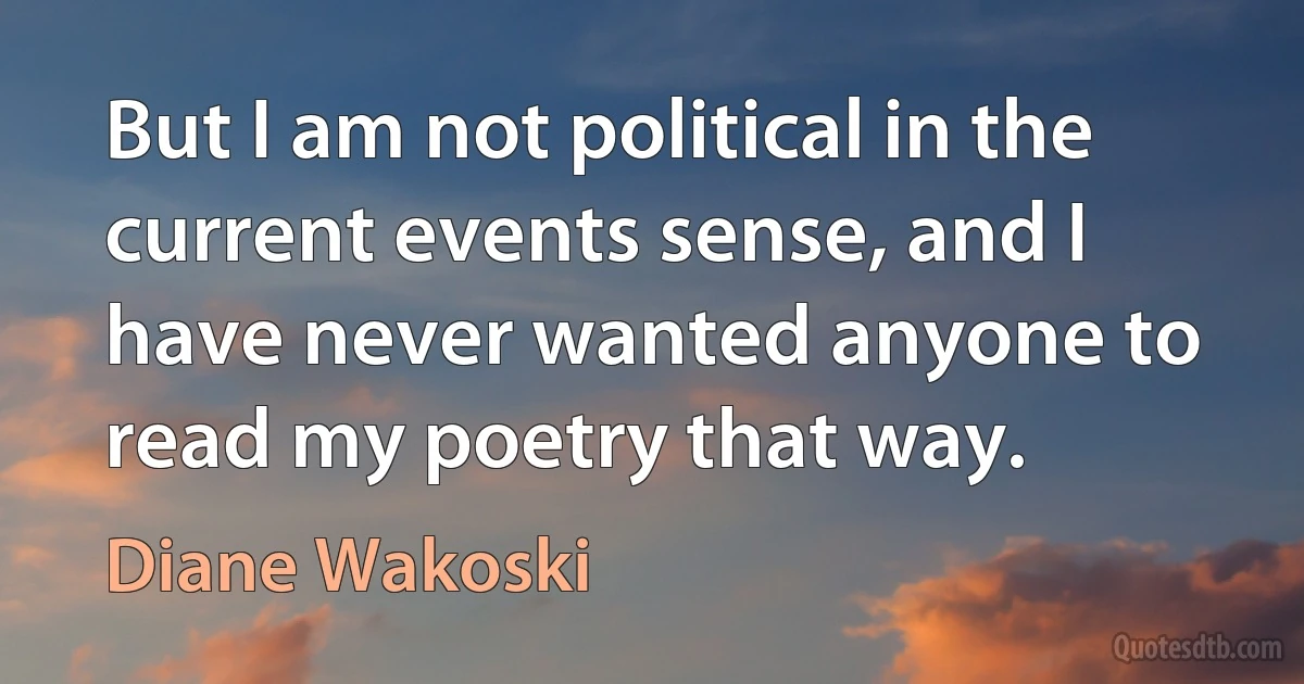 But I am not political in the current events sense, and I have never wanted anyone to read my poetry that way. (Diane Wakoski)