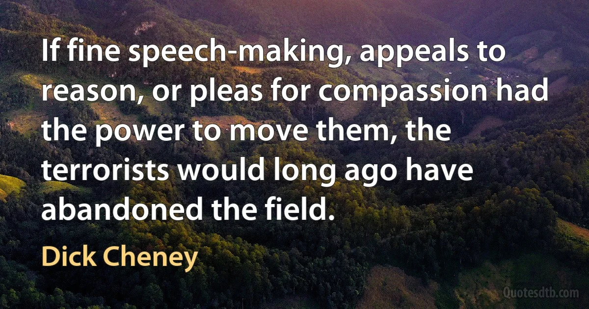 If fine speech-making, appeals to reason, or pleas for compassion had the power to move them, the terrorists would long ago have abandoned the field. (Dick Cheney)