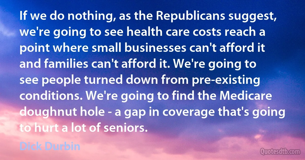 If we do nothing, as the Republicans suggest, we're going to see health care costs reach a point where small businesses can't afford it and families can't afford it. We're going to see people turned down from pre-existing conditions. We're going to find the Medicare doughnut hole - a gap in coverage that's going to hurt a lot of seniors. (Dick Durbin)