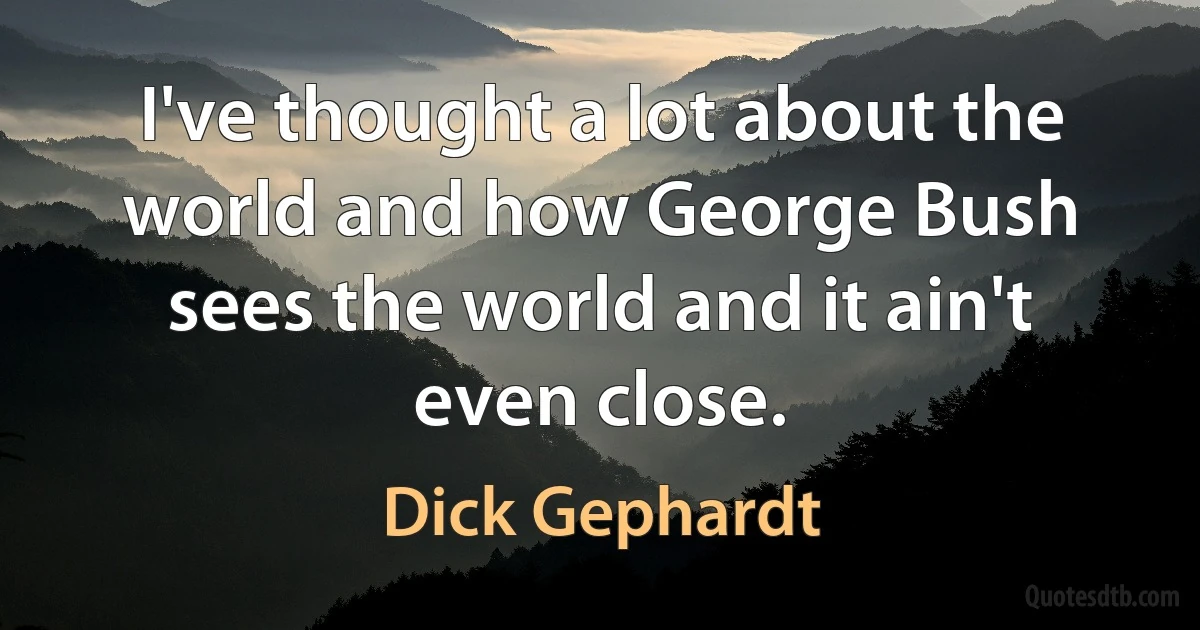 I've thought a lot about the world and how George Bush sees the world and it ain't even close. (Dick Gephardt)