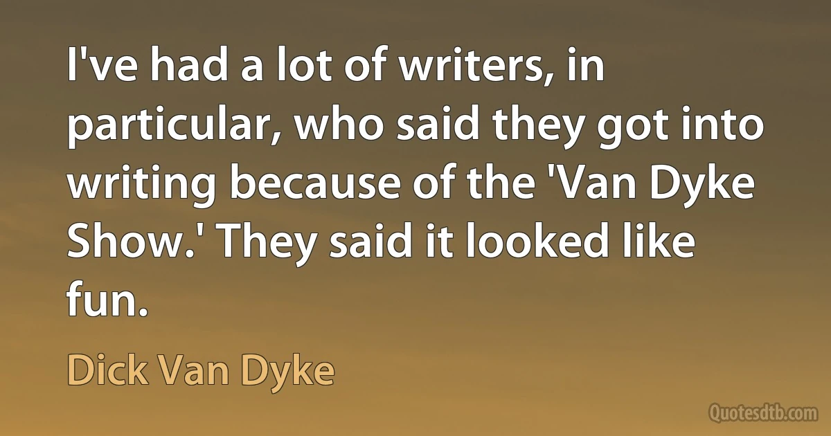 I've had a lot of writers, in particular, who said they got into writing because of the 'Van Dyke Show.' They said it looked like fun. (Dick Van Dyke)