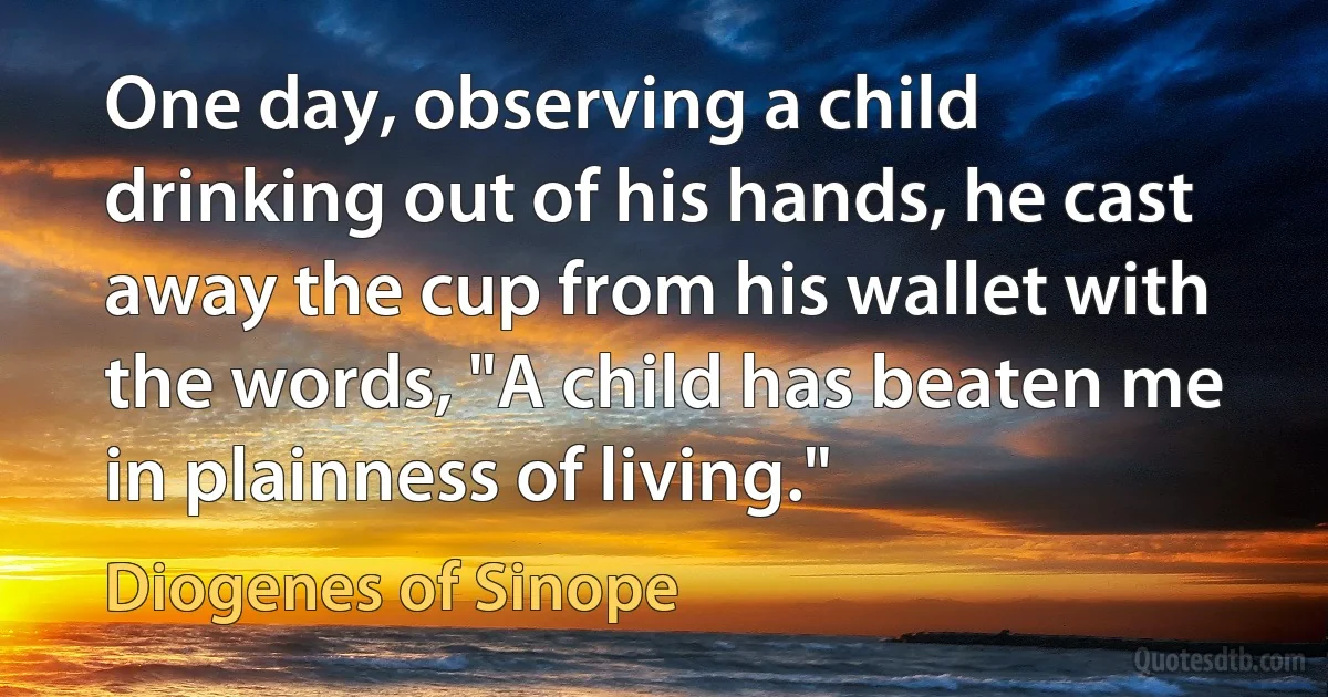 One day, observing a child drinking out of his hands, he cast away the cup from his wallet with the words, "A child has beaten me in plainness of living." (Diogenes of Sinope)