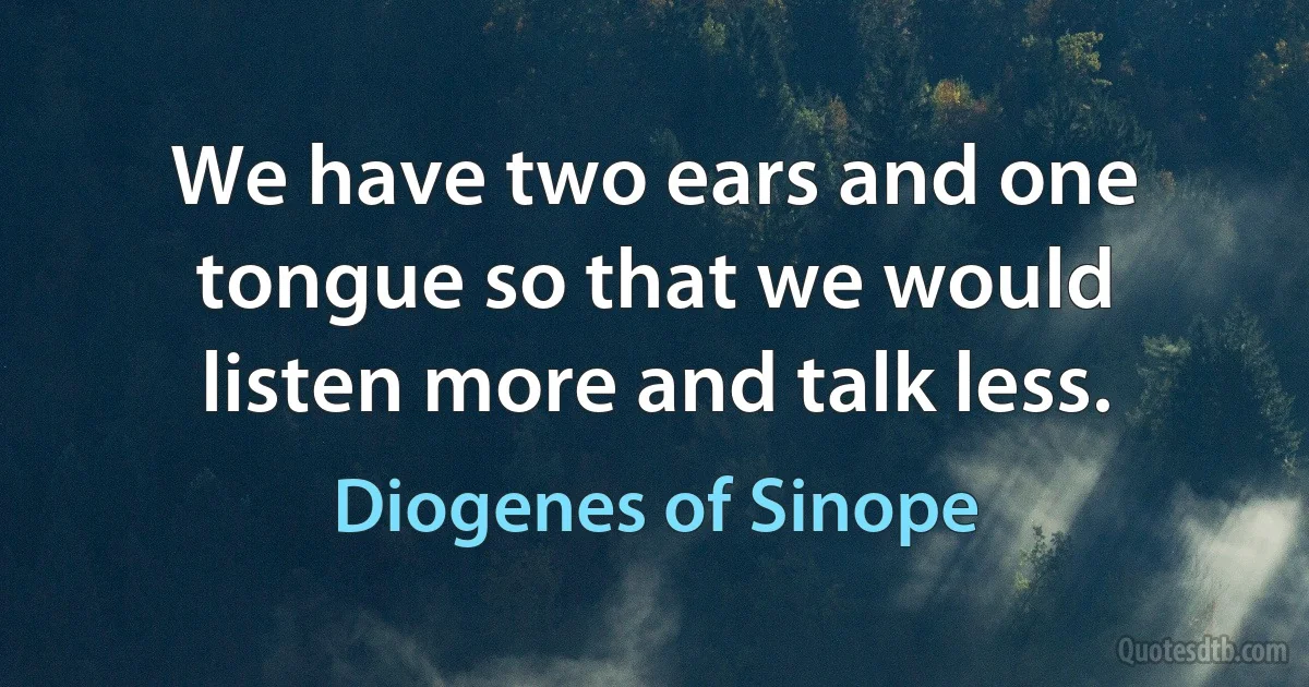 We have two ears and one tongue so that we would listen more and talk less. (Diogenes of Sinope)