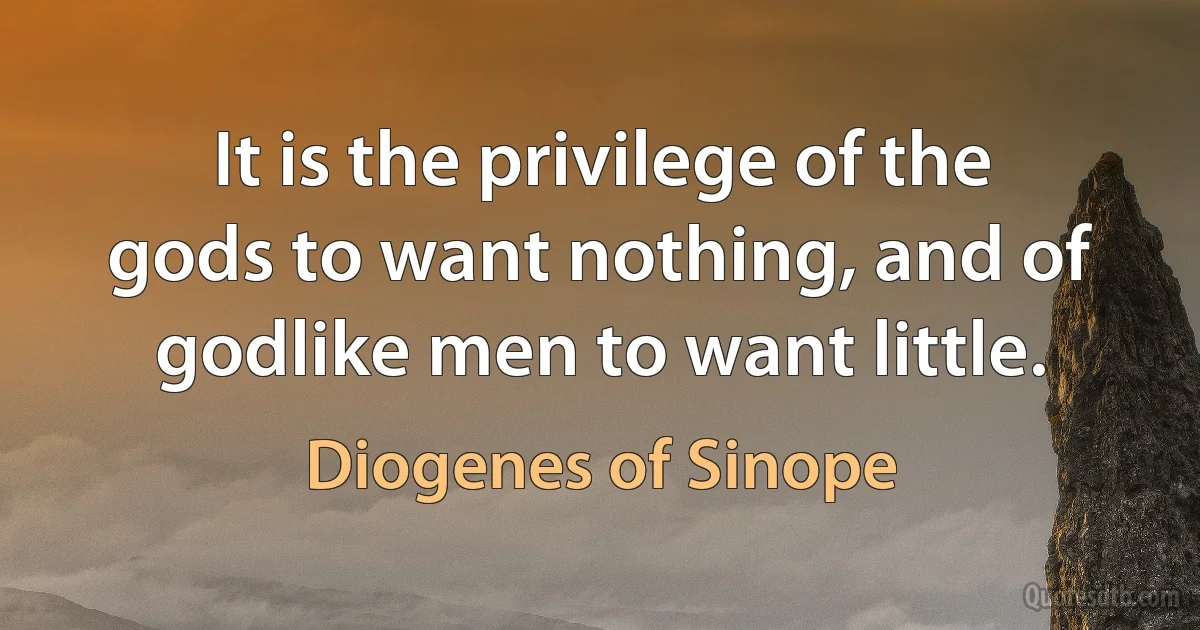 It is the privilege of the gods to want nothing, and of godlike men to want little. (Diogenes of Sinope)