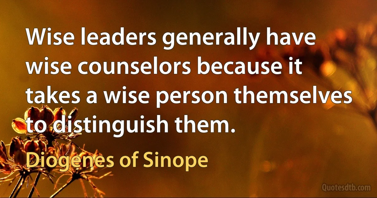 Wise leaders generally have wise counselors because it takes a wise person themselves to distinguish them. (Diogenes of Sinope)