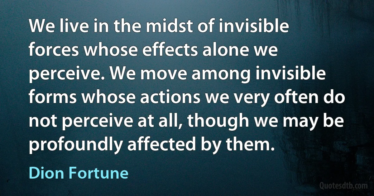 We live in the midst of invisible forces whose effects alone we perceive. We move among invisible forms whose actions we very often do not perceive at all, though we may be profoundly affected by them. (Dion Fortune)