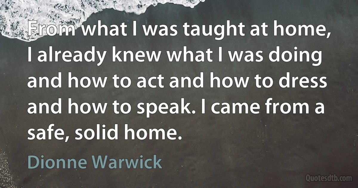 From what I was taught at home, I already knew what I was doing and how to act and how to dress and how to speak. I came from a safe, solid home. (Dionne Warwick)