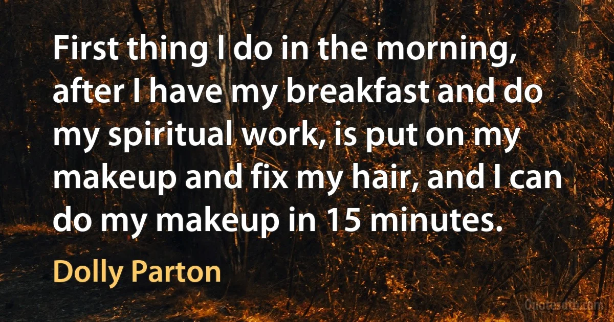 First thing I do in the morning, after I have my breakfast and do my spiritual work, is put on my makeup and fix my hair, and I can do my makeup in 15 minutes. (Dolly Parton)