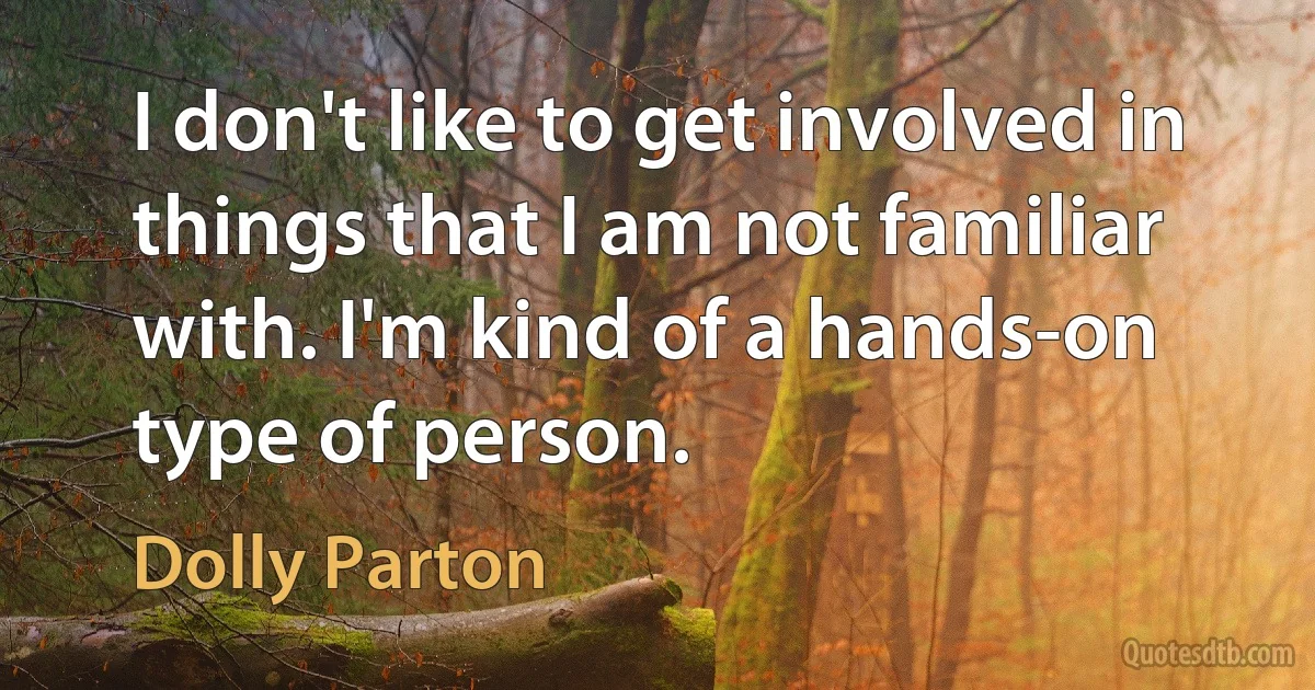 I don't like to get involved in things that I am not familiar with. I'm kind of a hands-on type of person. (Dolly Parton)