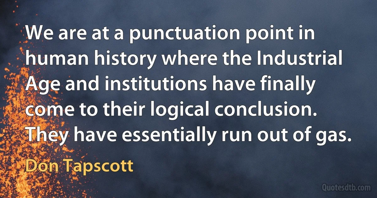 We are at a punctuation point in human history where the Industrial Age and institutions have finally come to their logical conclusion. They have essentially run out of gas. (Don Tapscott)