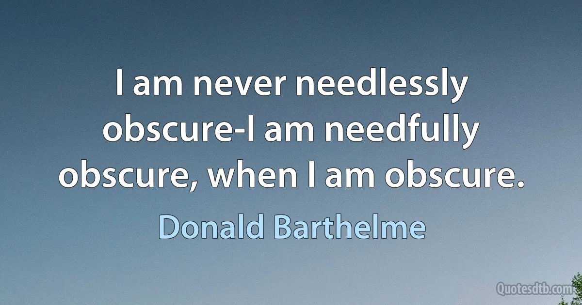 I am never needlessly obscure-I am needfully obscure, when I am obscure. (Donald Barthelme)