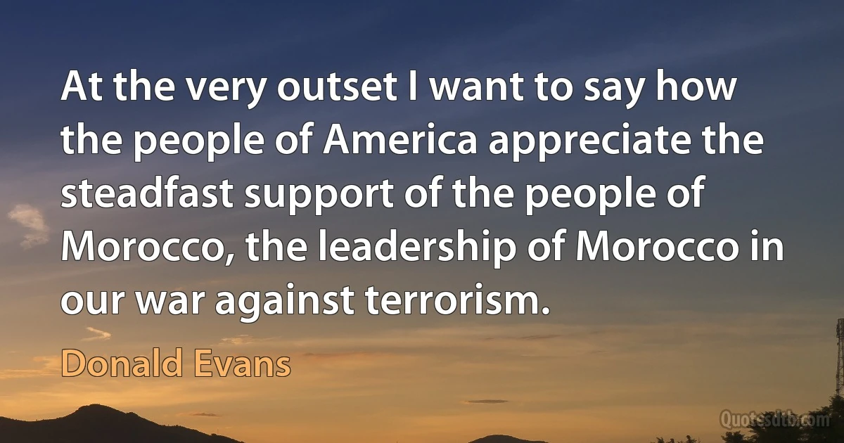 At the very outset I want to say how the people of America appreciate the steadfast support of the people of Morocco, the leadership of Morocco in our war against terrorism. (Donald Evans)