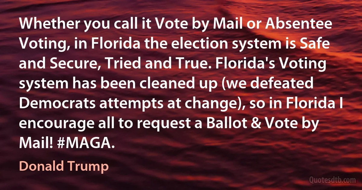 Whether you call it Vote by Mail or Absentee Voting, in Florida the election system is Safe and Secure, Tried and True. Florida's Voting system has been cleaned up (we defeated Democrats attempts at change), so in Florida I encourage all to request a Ballot & Vote by Mail! #MAGA. (Donald Trump)