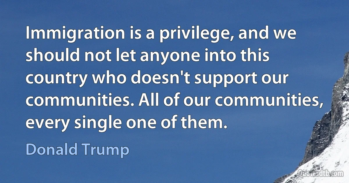 Immigration is a privilege, and we should not let anyone into this country who doesn't support our communities. All of our communities, every single one of them. (Donald Trump)